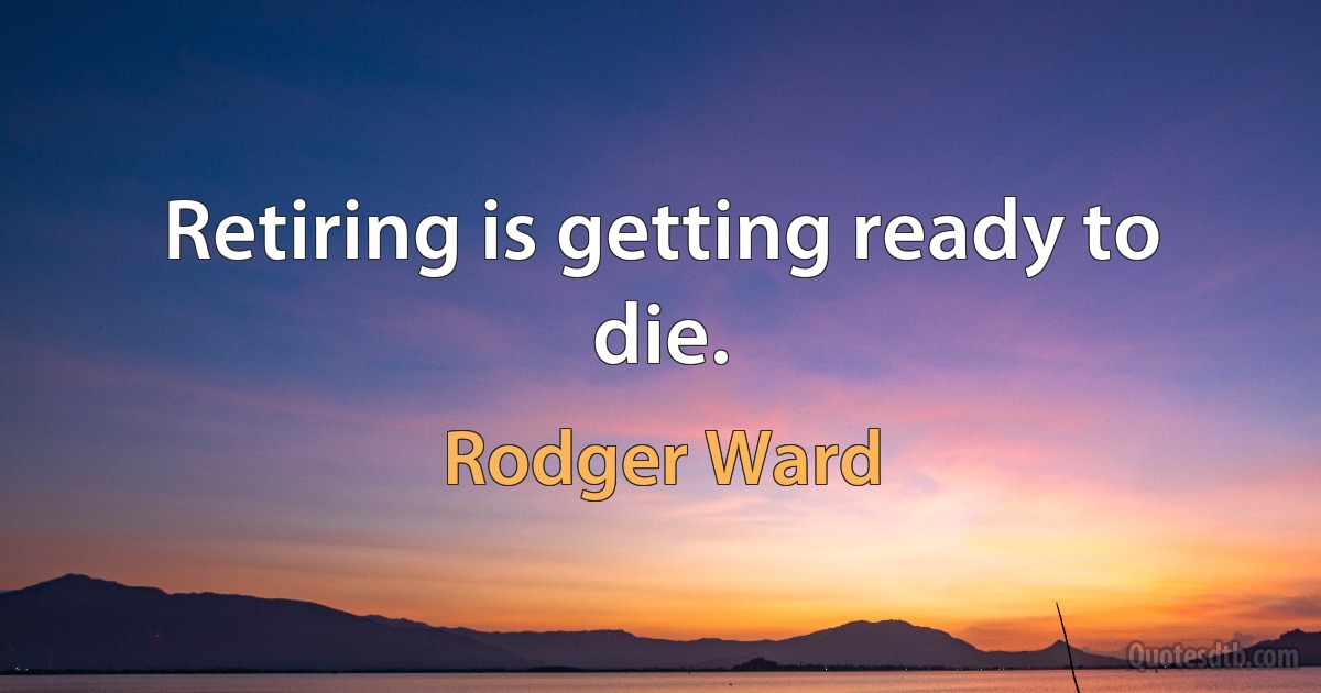 Retiring is getting ready to die. (Rodger Ward)