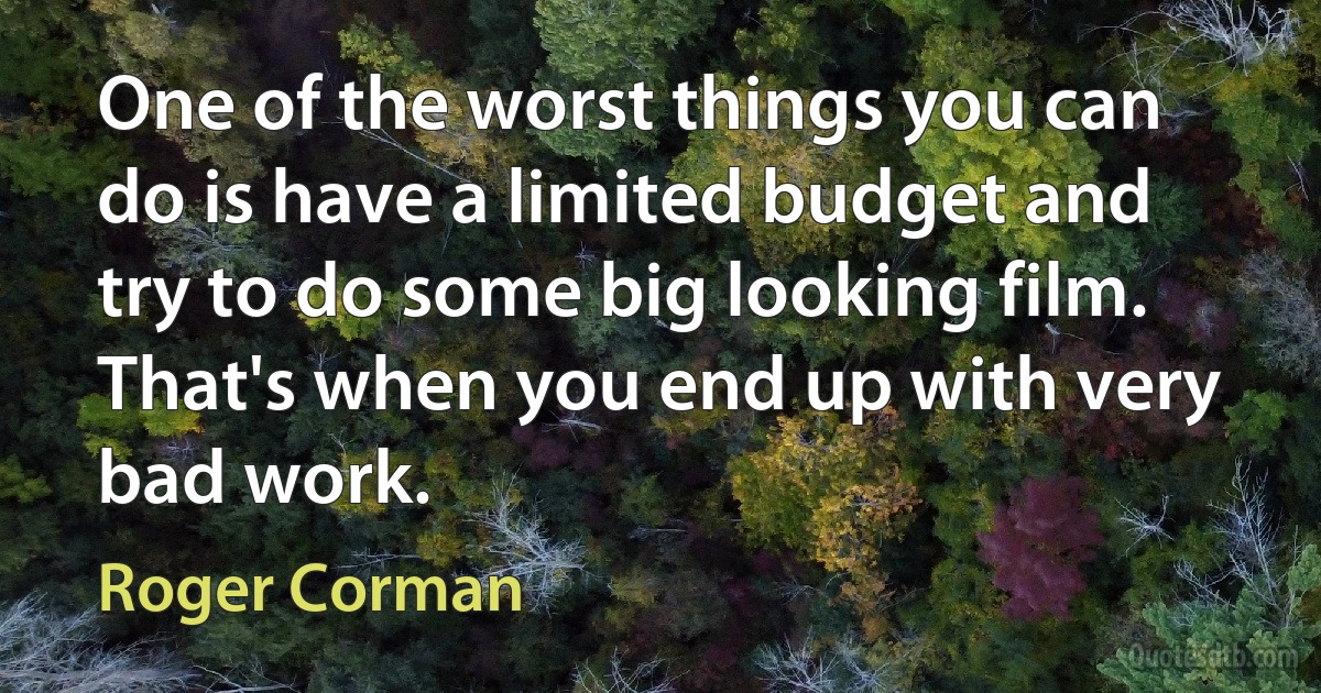 One of the worst things you can do is have a limited budget and try to do some big looking film. That's when you end up with very bad work. (Roger Corman)