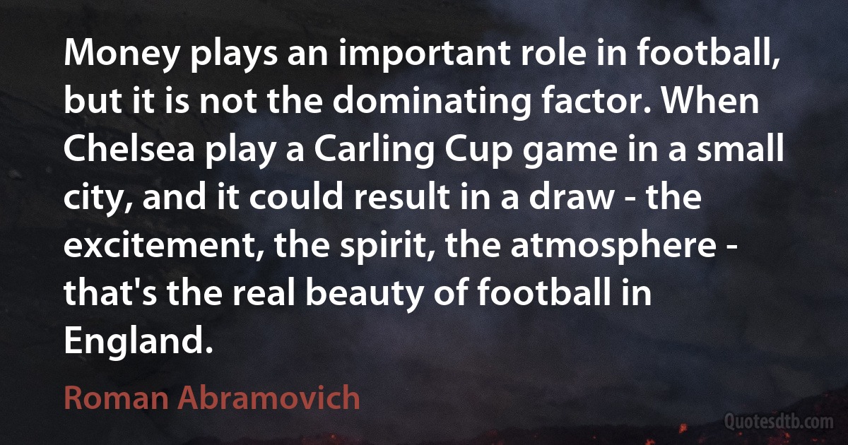 Money plays an important role in football, but it is not the dominating factor. When Chelsea play a Carling Cup game in a small city, and it could result in a draw - the excitement, the spirit, the atmosphere - that's the real beauty of football in England. (Roman Abramovich)