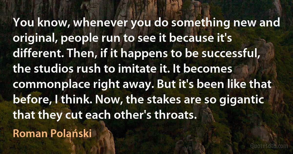 You know, whenever you do something new and original, people run to see it because it's different. Then, if it happens to be successful, the studios rush to imitate it. It becomes commonplace right away. But it's been like that before, I think. Now, the stakes are so gigantic that they cut each other's throats. (Roman Polański)