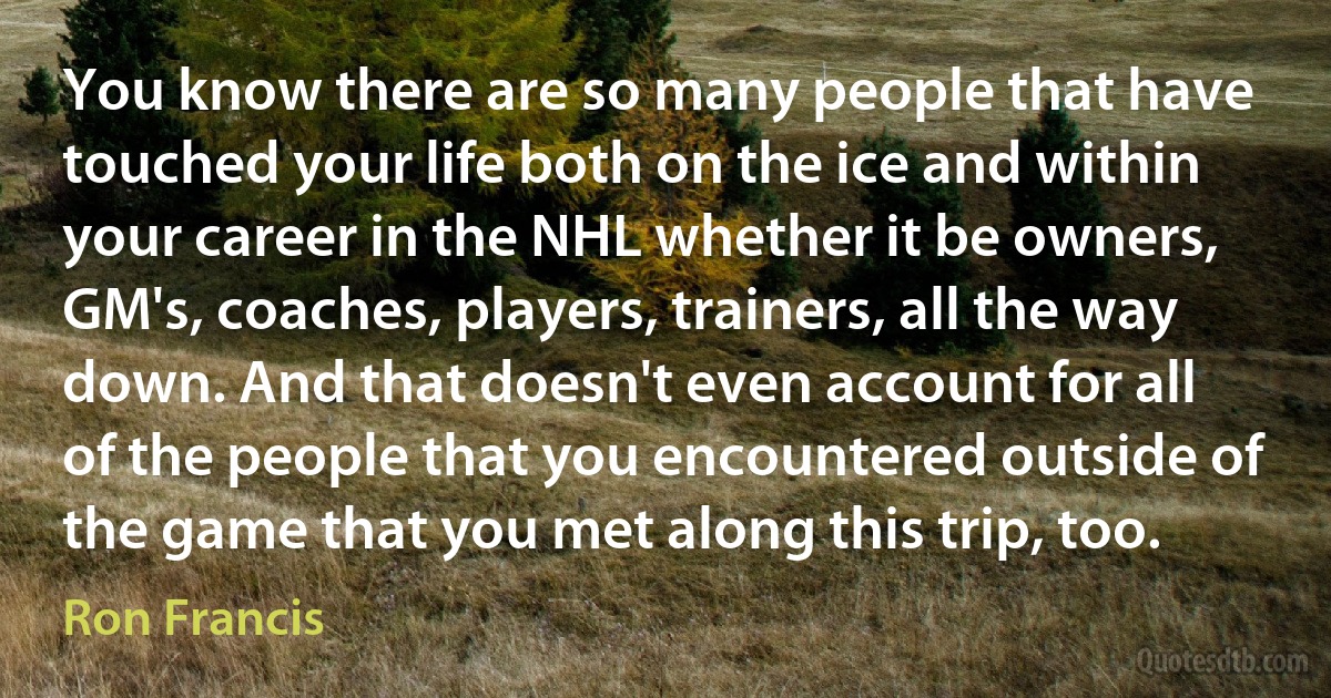 You know there are so many people that have touched your life both on the ice and within your career in the NHL whether it be owners, GM's, coaches, players, trainers, all the way down. And that doesn't even account for all of the people that you encountered outside of the game that you met along this trip, too. (Ron Francis)