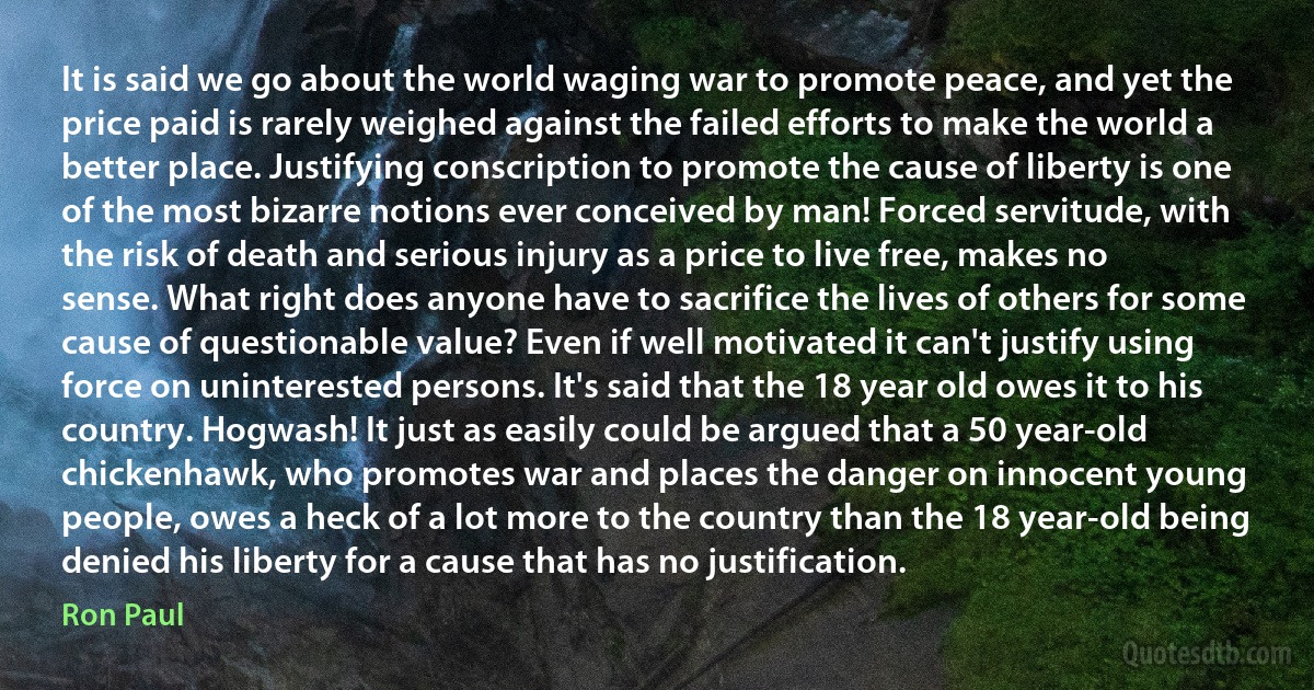 It is said we go about the world waging war to promote peace, and yet the price paid is rarely weighed against the failed efforts to make the world a better place. Justifying conscription to promote the cause of liberty is one of the most bizarre notions ever conceived by man! Forced servitude, with the risk of death and serious injury as a price to live free, makes no sense. What right does anyone have to sacrifice the lives of others for some cause of questionable value? Even if well motivated it can't justify using force on uninterested persons. It's said that the 18 year old owes it to his country. Hogwash! It just as easily could be argued that a 50 year-old chickenhawk, who promotes war and places the danger on innocent young people, owes a heck of a lot more to the country than the 18 year-old being denied his liberty for a cause that has no justification. (Ron Paul)