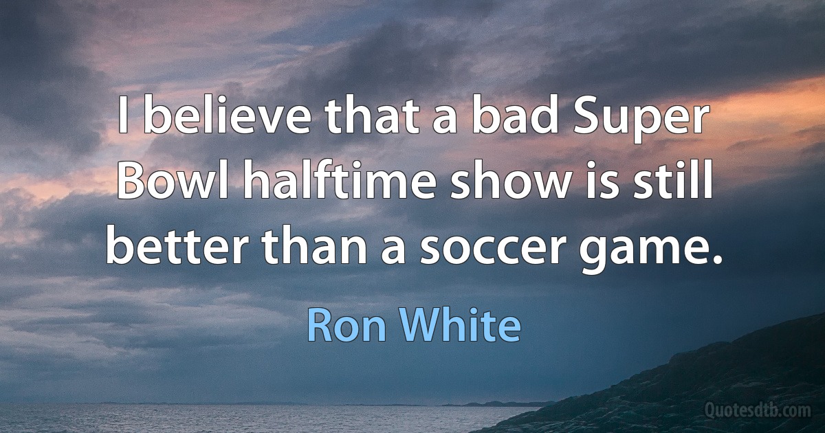 I believe that a bad Super Bowl halftime show is still better than a soccer game. (Ron White)