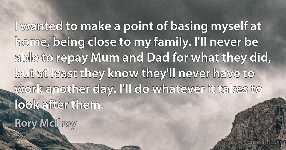 I wanted to make a point of basing myself at home, being close to my family. I'll never be able to repay Mum and Dad for what they did, but at least they know they'll never have to work another day. I'll do whatever it takes to look after them. (Rory McIlroy)