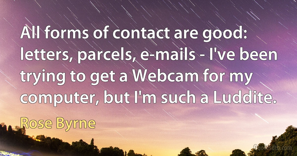 All forms of contact are good: letters, parcels, e-mails - I've been trying to get a Webcam for my computer, but I'm such a Luddite. (Rose Byrne)