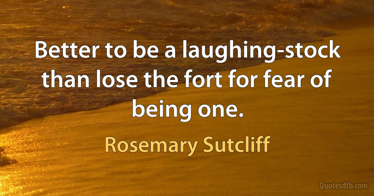 Better to be a laughing-stock than lose the fort for fear of being one. (Rosemary Sutcliff)