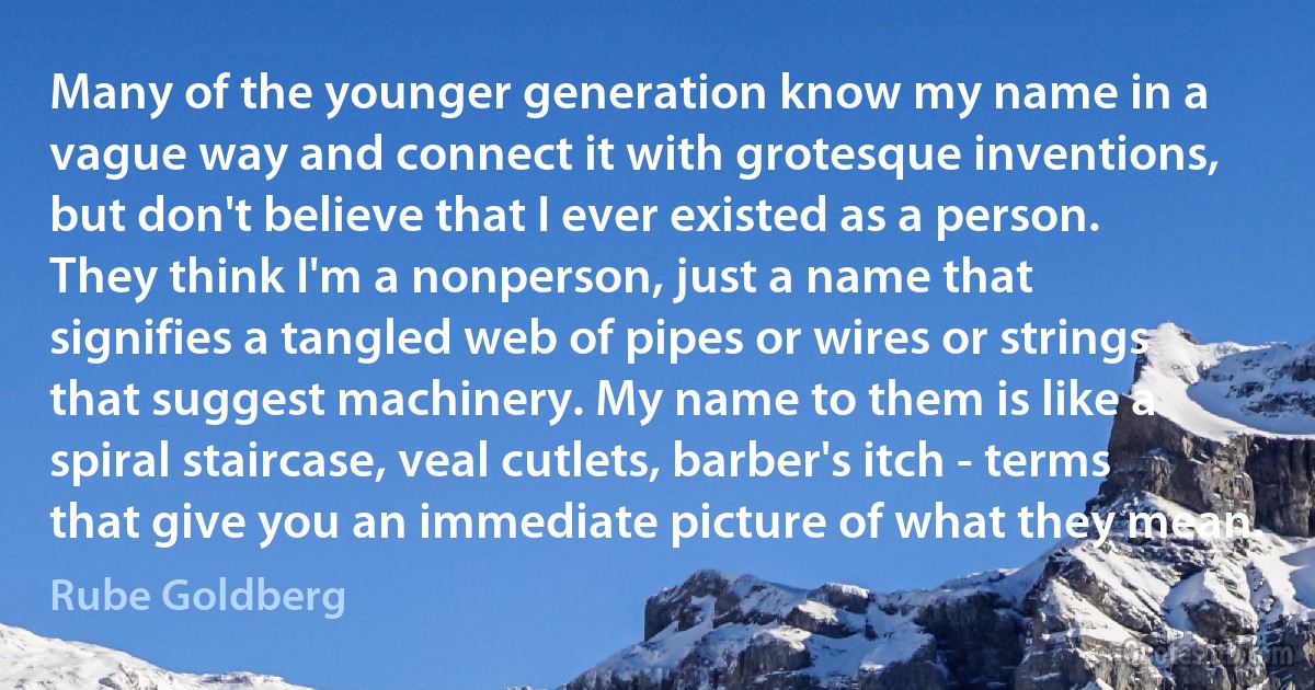 Many of the younger generation know my name in a vague way and connect it with grotesque inventions, but don't believe that I ever existed as a person. They think I'm a nonperson, just a name that signifies a tangled web of pipes or wires or strings that suggest machinery. My name to them is like a spiral staircase, veal cutlets, barber's itch - terms that give you an immediate picture of what they mean. (Rube Goldberg)