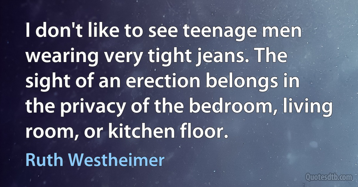 I don't like to see teenage men wearing very tight jeans. The sight of an erection belongs in the privacy of the bedroom, living room, or kitchen floor. (Ruth Westheimer)