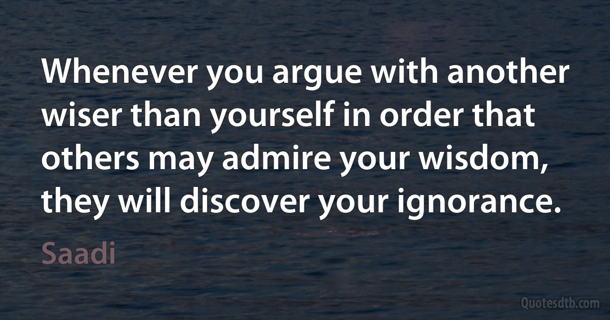 Whenever you argue with another wiser than yourself in order that others may admire your wisdom, they will discover your ignorance. (Saadi)