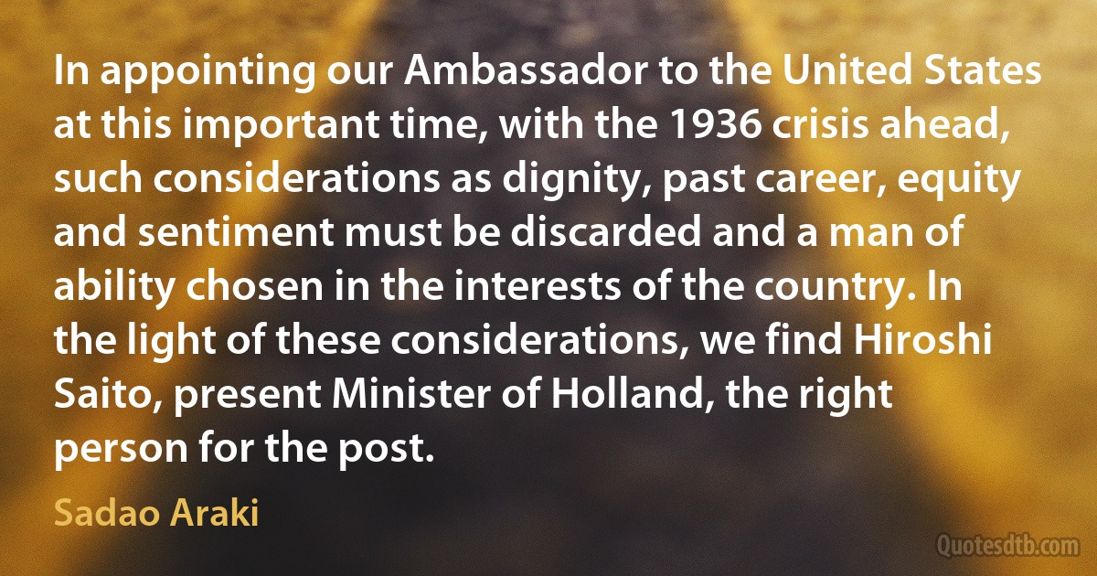 In appointing our Ambassador to the United States at this important time, with the 1936 crisis ahead, such considerations as dignity, past career, equity and sentiment must be discarded and a man of ability chosen in the interests of the country. In the light of these considerations, we find Hiroshi Saito, present Minister of Holland, the right person for the post. (Sadao Araki)