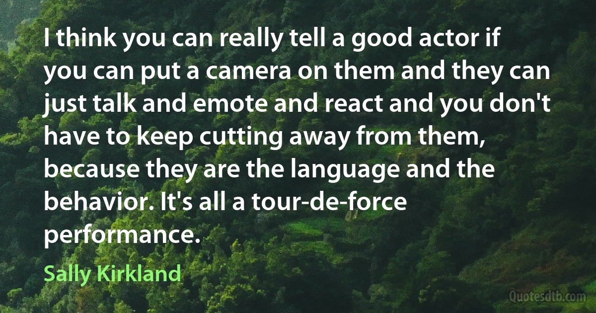 I think you can really tell a good actor if you can put a camera on them and they can just talk and emote and react and you don't have to keep cutting away from them, because they are the language and the behavior. It's all a tour-de-force performance. (Sally Kirkland)