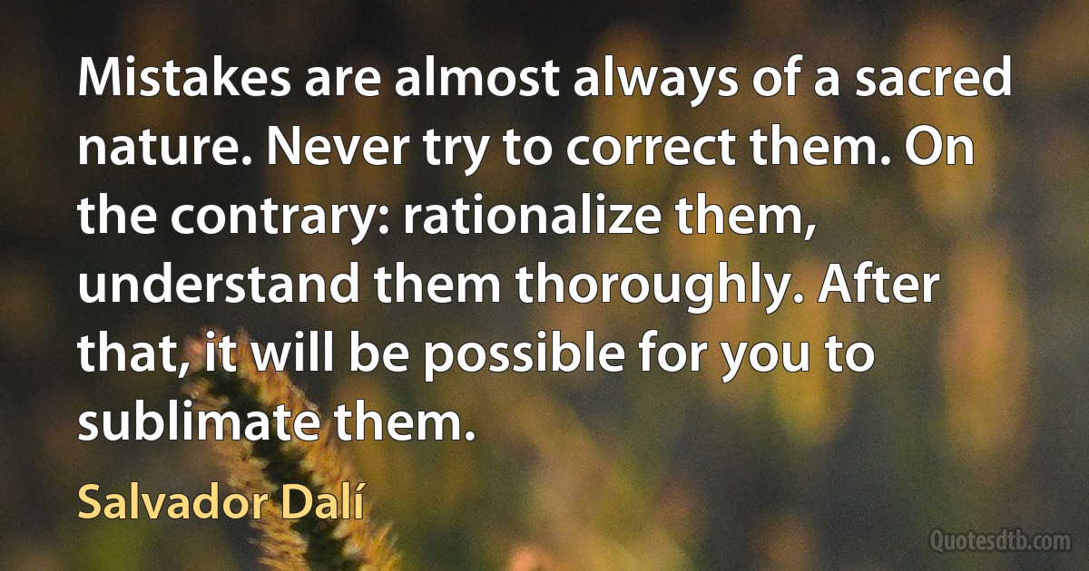 Mistakes are almost always of a sacred nature. Never try to correct them. On the contrary: rationalize them, understand them thoroughly. After that, it will be possible for you to sublimate them. (Salvador Dalí)