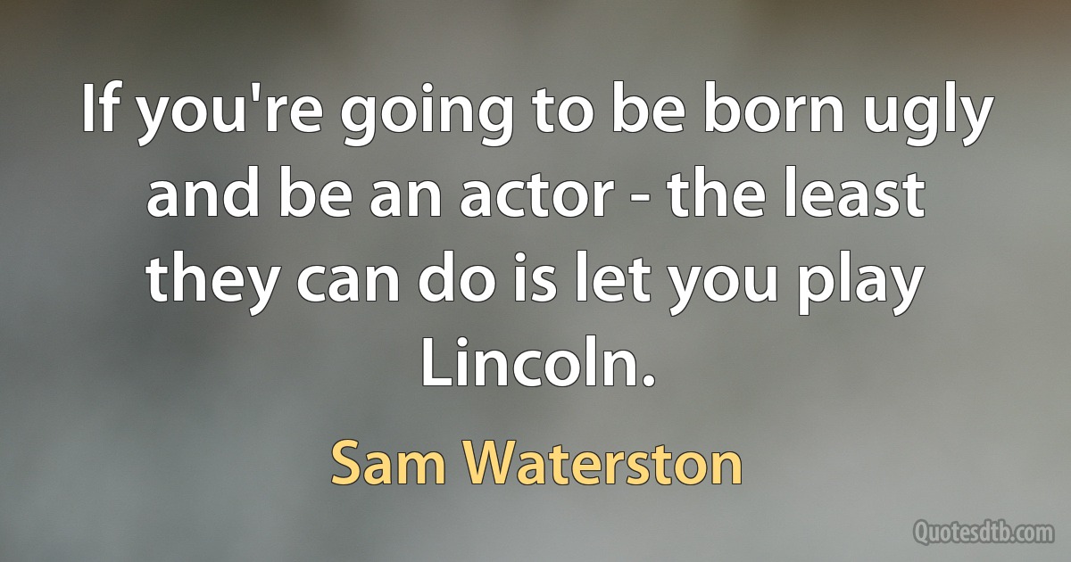 If you're going to be born ugly and be an actor - the least they can do is let you play Lincoln. (Sam Waterston)