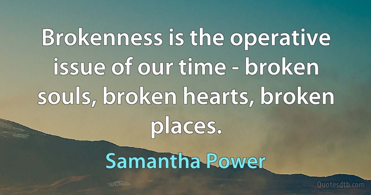 Brokenness is the operative issue of our time - broken souls, broken hearts, broken places. (Samantha Power)