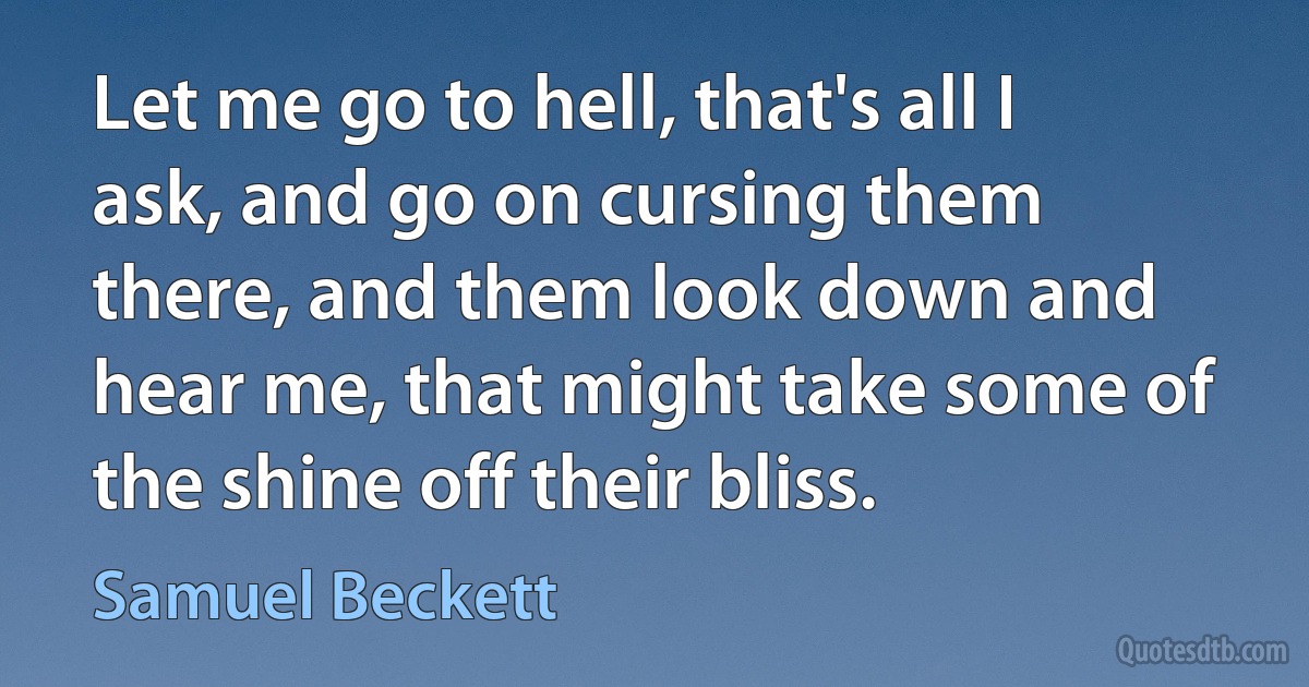 Let me go to hell, that's all I ask, and go on cursing them there, and them look down and hear me, that might take some of the shine off their bliss. (Samuel Beckett)