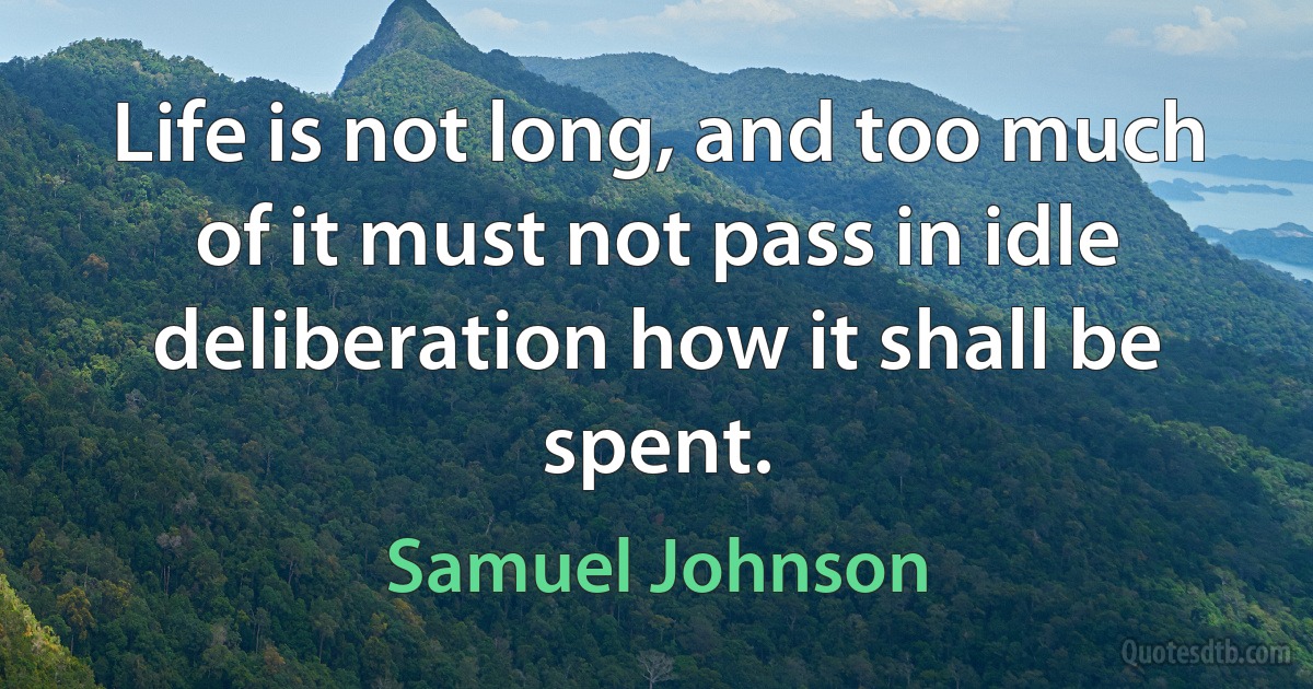 Life is not long, and too much of it must not pass in idle deliberation how it shall be spent. (Samuel Johnson)