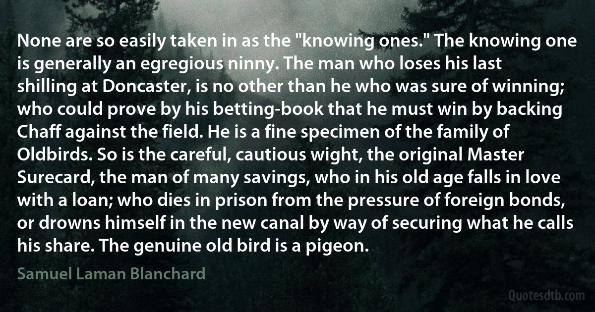 None are so easily taken in as the "knowing ones." The knowing one is generally an egregious ninny. The man who loses his last shilling at Doncaster, is no other than he who was sure of winning; who could prove by his betting-book that he must win by backing Chaff against the field. He is a fine specimen of the family of Oldbirds. So is the careful, cautious wight, the original Master Surecard, the man of many savings, who in his old age falls in love with a loan; who dies in prison from the pressure of foreign bonds, or drowns himself in the new canal by way of securing what he calls his share. The genuine old bird is a pigeon. (Samuel Laman Blanchard)