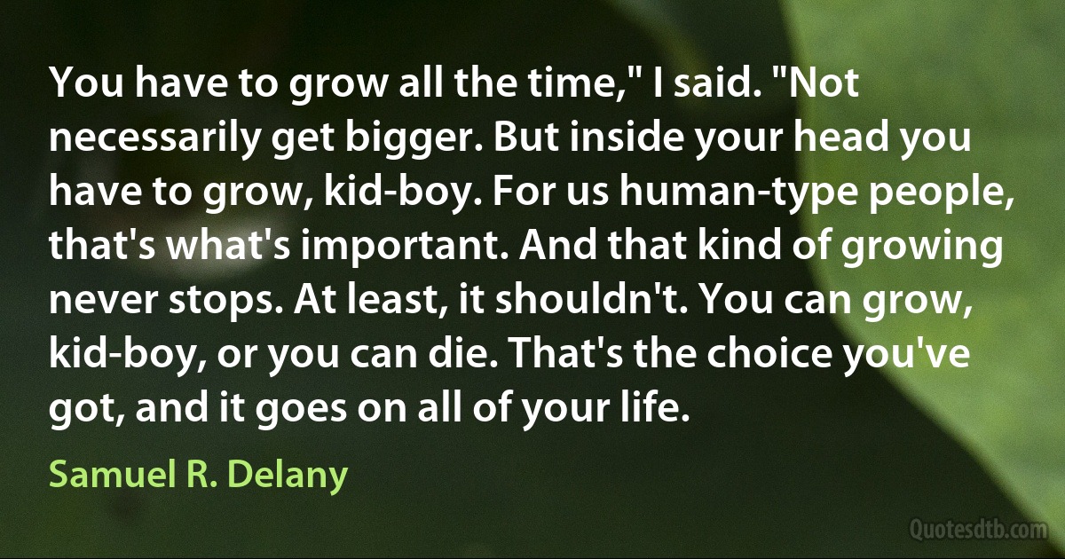 You have to grow all the time," I said. "Not necessarily get bigger. But inside your head you have to grow, kid-boy. For us human-type people, that's what's important. And that kind of growing never stops. At least, it shouldn't. You can grow, kid-boy, or you can die. That's the choice you've got, and it goes on all of your life. (Samuel R. Delany)