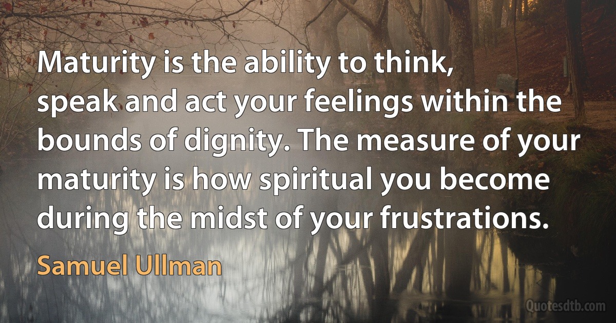 Maturity is the ability to think, speak and act your feelings within the bounds of dignity. The measure of your maturity is how spiritual you become during the midst of your frustrations. (Samuel Ullman)