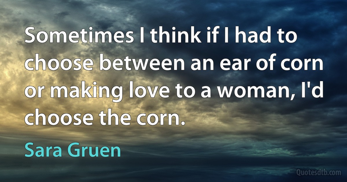 Sometimes I think if I had to choose between an ear of corn or making love to a woman, I'd choose the corn. (Sara Gruen)