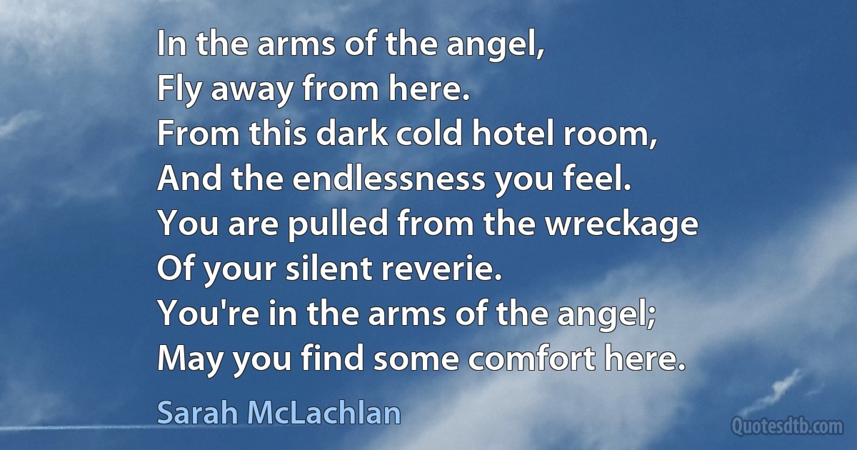 In the arms of the angel,
Fly away from here.
From this dark cold hotel room,
And the endlessness you feel.
You are pulled from the wreckage
Of your silent reverie.
You're in the arms of the angel;
May you find some comfort here. (Sarah McLachlan)