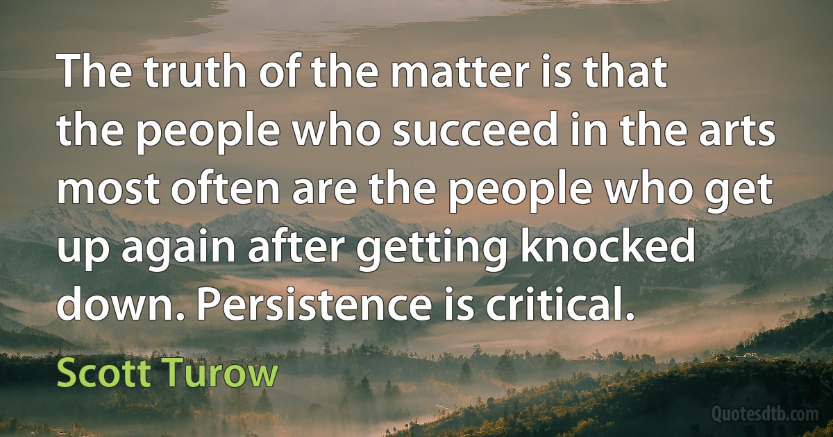 The truth of the matter is that the people who succeed in the arts most often are the people who get up again after getting knocked down. Persistence is critical. (Scott Turow)