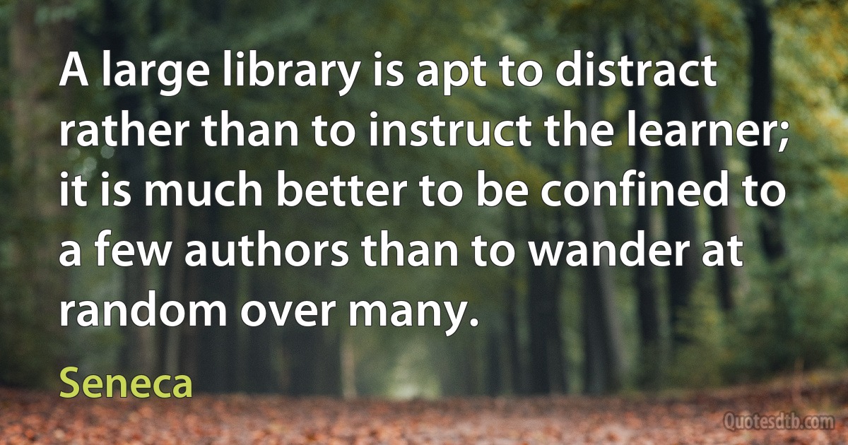 A large library is apt to distract rather than to instruct the learner; it is much better to be confined to a few authors than to wander at random over many. (Seneca)