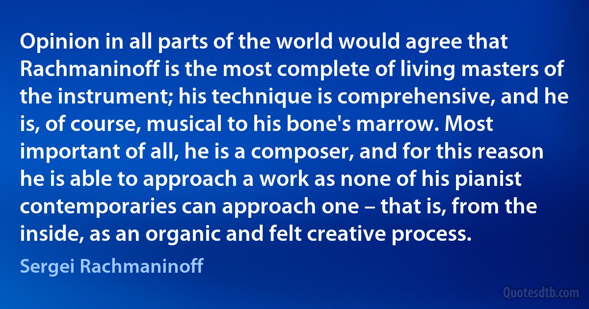 Opinion in all parts of the world would agree that Rachmaninoff is the most complete of living masters of the instrument; his technique is comprehensive, and he is, of course, musical to his bone's marrow. Most important of all, he is a composer, and for this reason he is able to approach a work as none of his pianist contemporaries can approach one – that is, from the inside, as an organic and felt creative process. (Sergei Rachmaninoff)