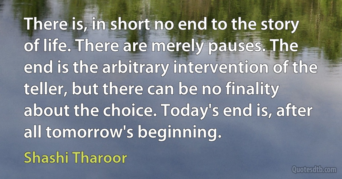 There is, in short no end to the story of life. There are merely pauses. The end is the arbitrary intervention of the teller, but there can be no finality about the choice. Today's end is, after all tomorrow's beginning. (Shashi Tharoor)