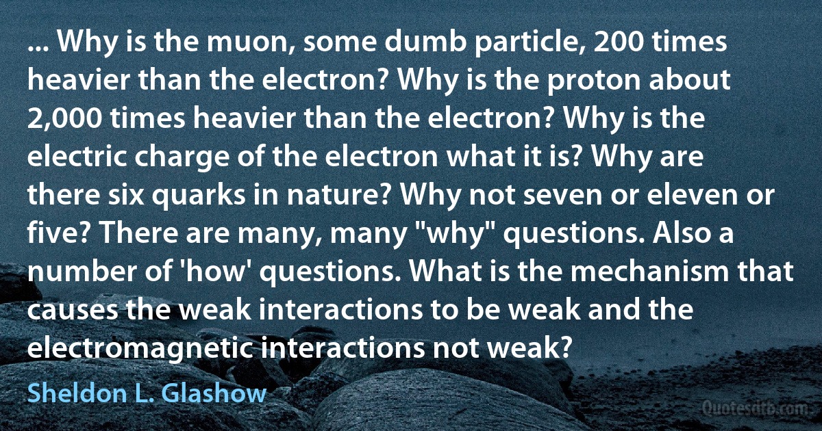 ... Why is the muon, some dumb particle, 200 times heavier than the electron? Why is the proton about 2,000 times heavier than the electron? Why is the electric charge of the electron what it is? Why are there six quarks in nature? Why not seven or eleven or five? There are many, many "why" questions. Also a number of 'how' questions. What is the mechanism that causes the weak interactions to be weak and the electromagnetic interactions not weak? (Sheldon L. Glashow)