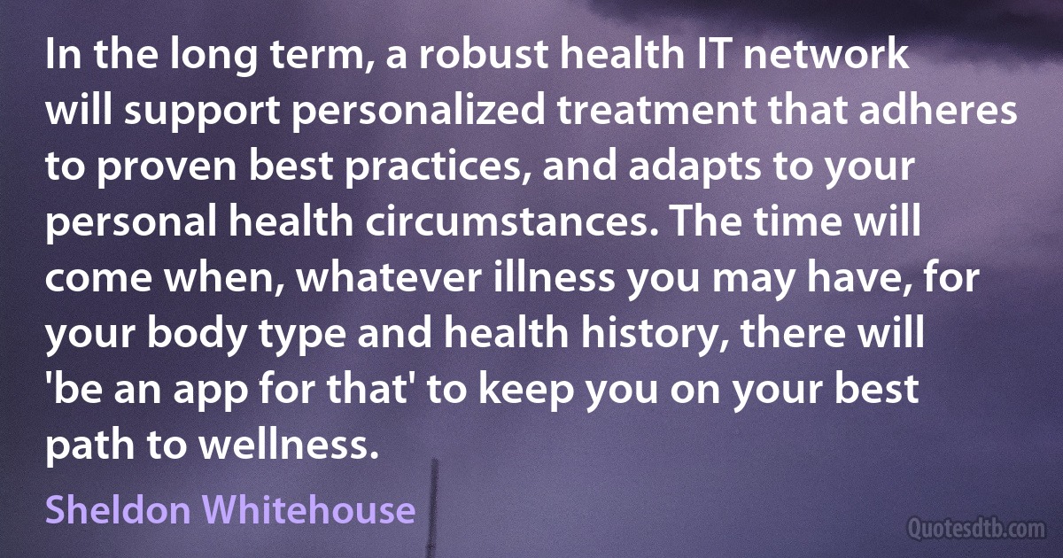 In the long term, a robust health IT network will support personalized treatment that adheres to proven best practices, and adapts to your personal health circumstances. The time will come when, whatever illness you may have, for your body type and health history, there will 'be an app for that' to keep you on your best path to wellness. (Sheldon Whitehouse)