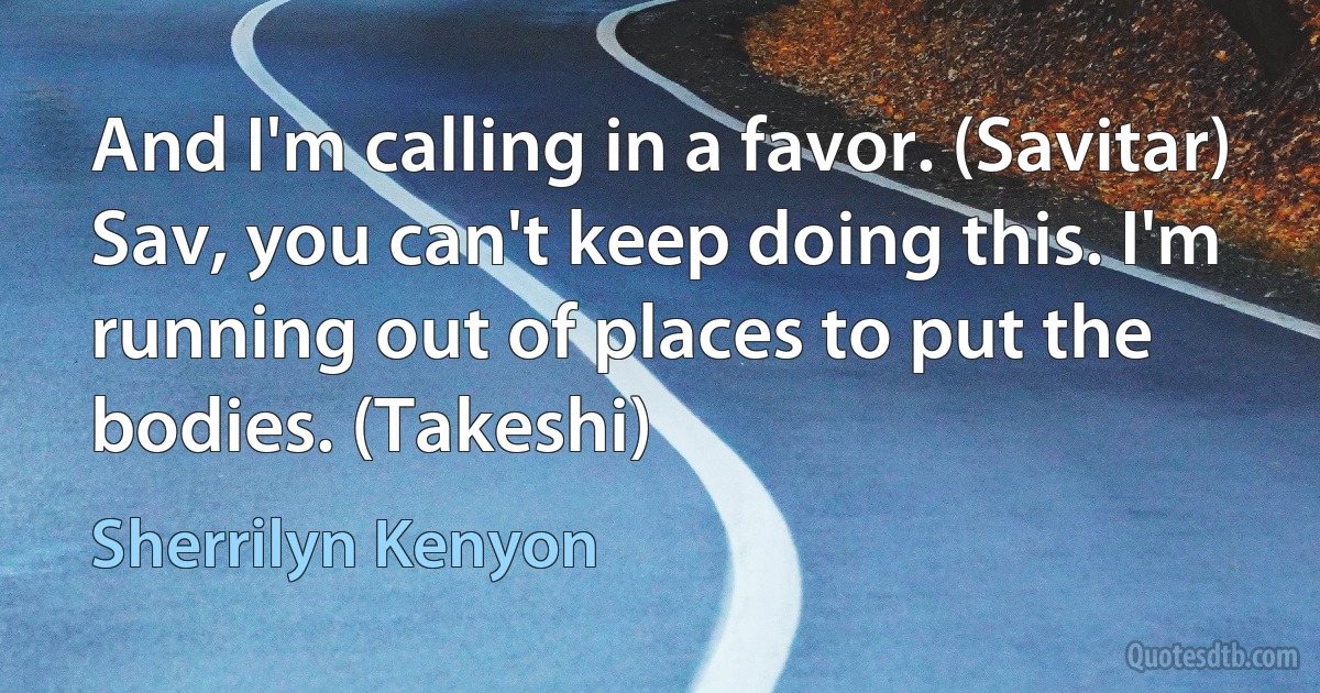 And I'm calling in a favor. (Savitar)
Sav, you can't keep doing this. I'm running out of places to put the bodies. (Takeshi) (Sherrilyn Kenyon)