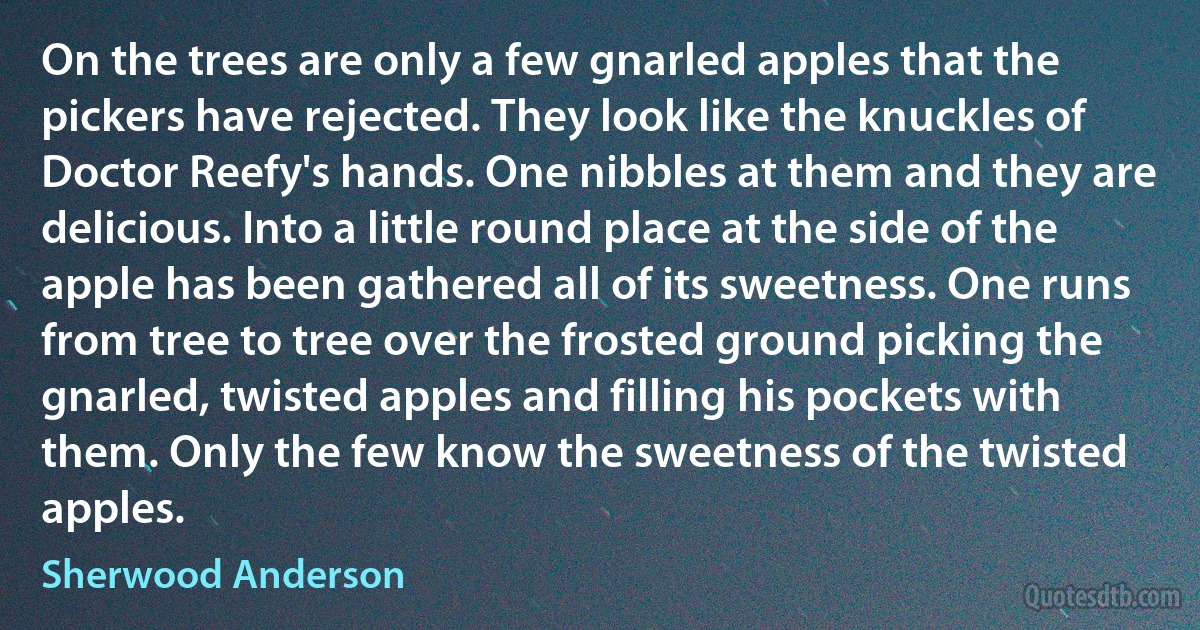 On the trees are only a few gnarled apples that the pickers have rejected. They look like the knuckles of Doctor Reefy's hands. One nibbles at them and they are delicious. Into a little round place at the side of the apple has been gathered all of its sweetness. One runs from tree to tree over the frosted ground picking the gnarled, twisted apples and filling his pockets with them. Only the few know the sweetness of the twisted apples. (Sherwood Anderson)