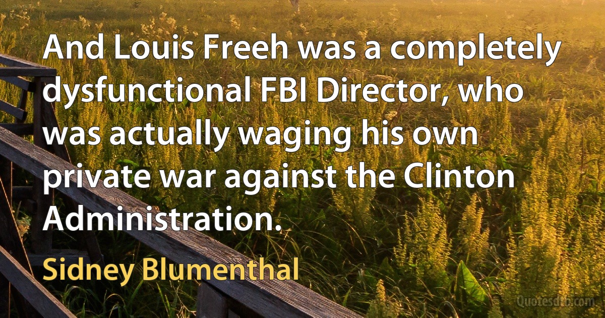 And Louis Freeh was a completely dysfunctional FBI Director, who was actually waging his own private war against the Clinton Administration. (Sidney Blumenthal)