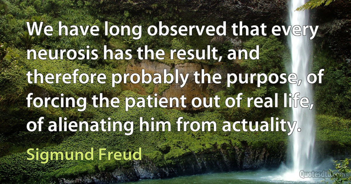 We have long observed that every neurosis has the result, and therefore probably the purpose, of forcing the patient out of real life, of alienating him from actuality. (Sigmund Freud)