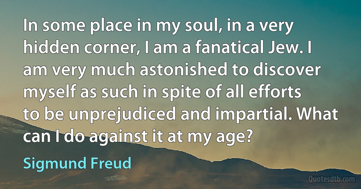 In some place in my soul, in a very hidden corner, I am a fanatical Jew. I am very much astonished to discover myself as such in spite of all efforts to be unprejudiced and impartial. What can I do against it at my age? (Sigmund Freud)