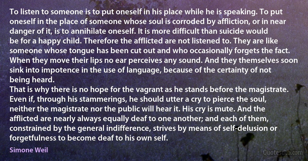 To listen to someone is to put oneself in his place while he is speaking. To put oneself in the place of someone whose soul is corroded by affliction, or in near danger of it, is to annihilate oneself. It is more difficult than suicide would be for a happy child. Therefore the afflicted are not listened to. They are like someone whose tongue has been cut out and who occasionally forgets the fact. When they move their lips no ear perceives any sound. And they themselves soon sink into impotence in the use of language, because of the certainty of not being heard.
That is why there is no hope for the vagrant as he stands before the magistrate. Even if, through his stammerings, he should utter a cry to pierce the soul, neither the magistrate nor the public will hear it. His cry is mute. And the afflicted are nearly always equally deaf to one another; and each of them, constrained by the general indifference, strives by means of self-delusion or forgetfulness to become deaf to his own self. (Simone Weil)