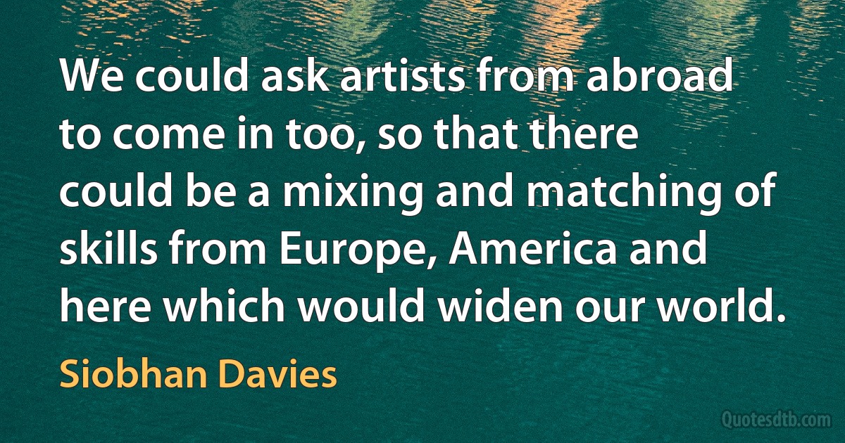 We could ask artists from abroad to come in too, so that there could be a mixing and matching of skills from Europe, America and here which would widen our world. (Siobhan Davies)