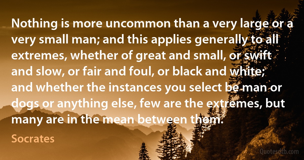 Nothing is more uncommon than a very large or a very small man; and this applies generally to all extremes, whether of great and small, or swift and slow, or fair and foul, or black and white; and whether the instances you select be man or dogs or anything else, few are the extremes, but many are in the mean between them. (Socrates)