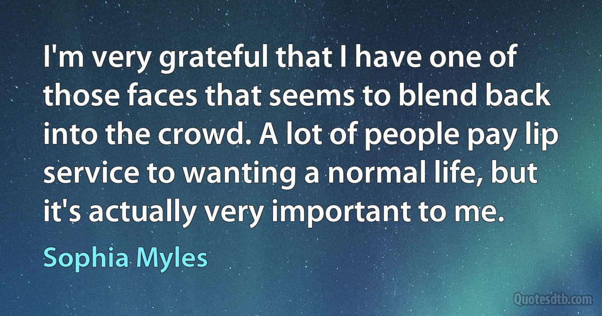 I'm very grateful that I have one of those faces that seems to blend back into the crowd. A lot of people pay lip service to wanting a normal life, but it's actually very important to me. (Sophia Myles)