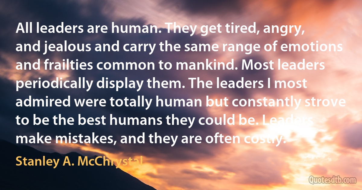 All leaders are human. They get tired, angry, and jealous and carry the same range of emotions and frailties common to mankind. Most leaders periodically display them. The leaders I most admired were totally human but constantly strove to be the best humans they could be. Leaders make mistakes, and they are often costly. (Stanley A. McChrystal)