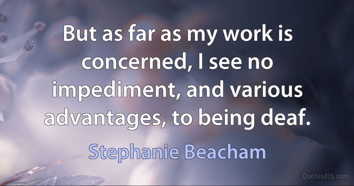 But as far as my work is concerned, I see no impediment, and various advantages, to being deaf. (Stephanie Beacham)