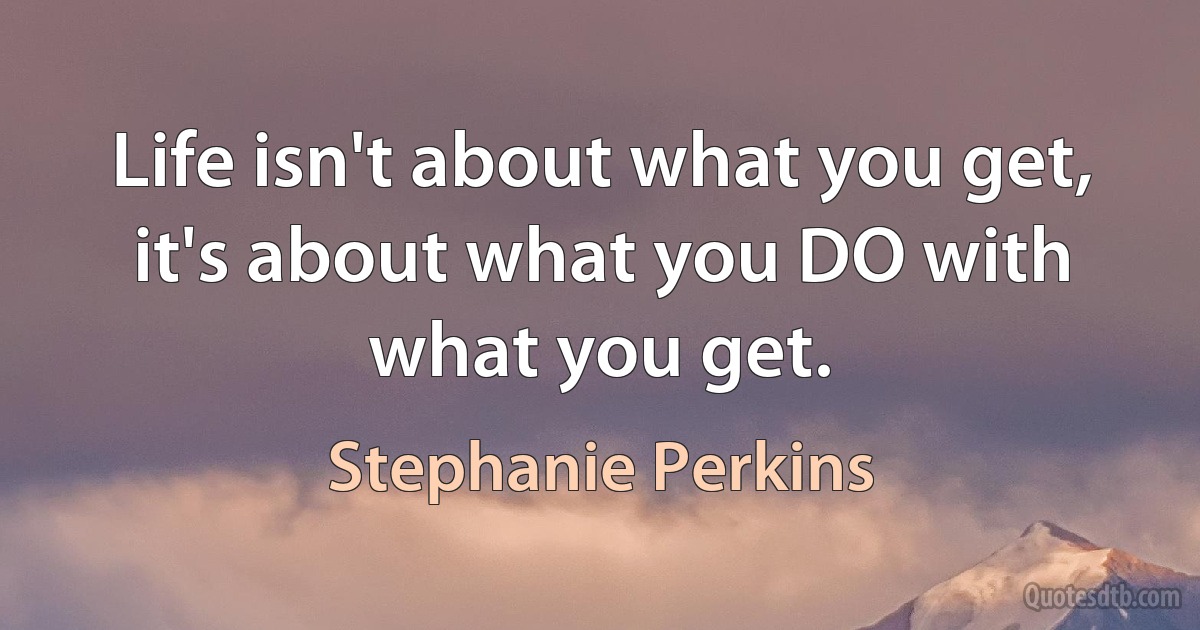 Life isn't about what you get, it's about what you DO with what you get. (Stephanie Perkins)