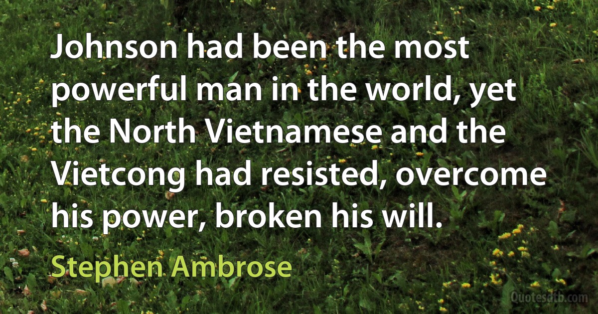 Johnson had been the most powerful man in the world, yet the North Vietnamese and the Vietcong had resisted, overcome his power, broken his will. (Stephen Ambrose)