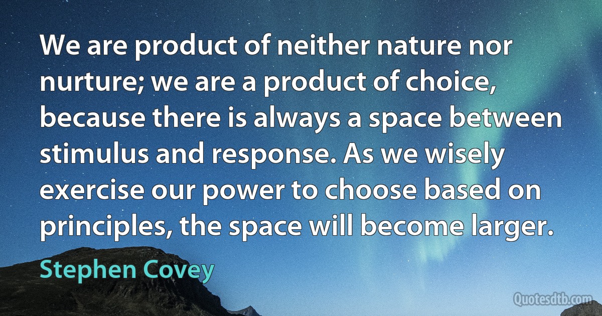 We are product of neither nature nor nurture; we are a product of choice, because there is always a space between stimulus and response. As we wisely exercise our power to choose based on principles, the space will become larger. (Stephen Covey)