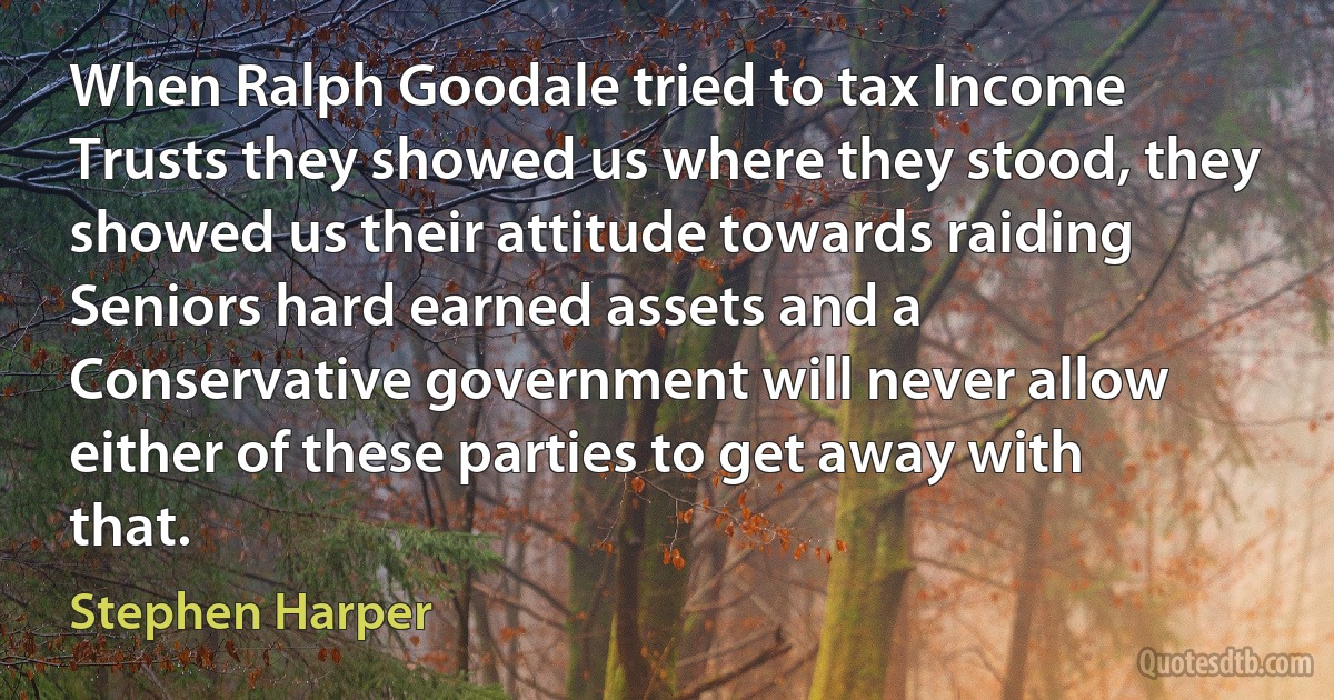 When Ralph Goodale tried to tax Income Trusts they showed us where they stood, they showed us their attitude towards raiding Seniors hard earned assets and a Conservative government will never allow either of these parties to get away with that. (Stephen Harper)