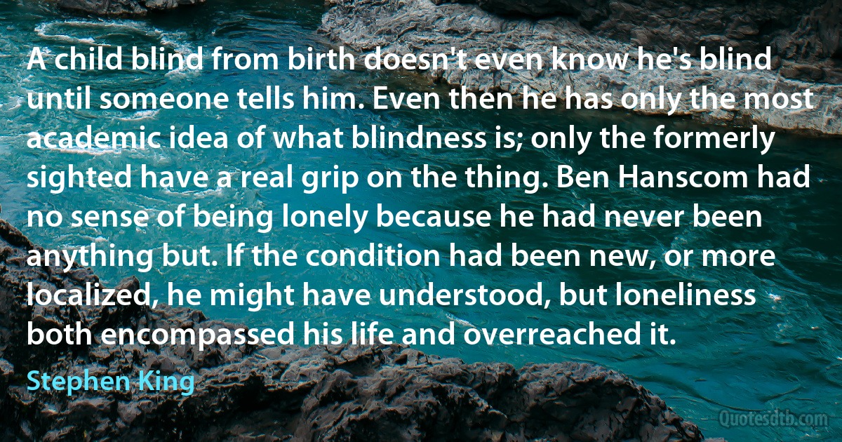 A child blind from birth doesn't even know he's blind until someone tells him. Even then he has only the most academic idea of what blindness is; only the formerly sighted have a real grip on the thing. Ben Hanscom had no sense of being lonely because he had never been anything but. If the condition had been new, or more localized, he might have understood, but loneliness both encompassed his life and overreached it. (Stephen King)