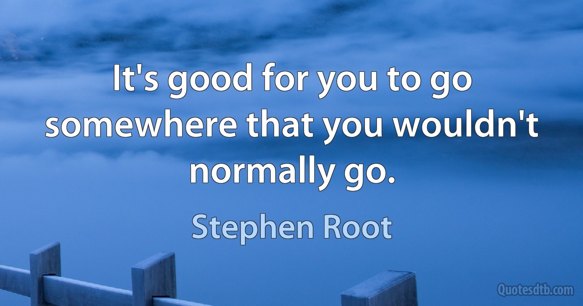 It's good for you to go somewhere that you wouldn't normally go. (Stephen Root)