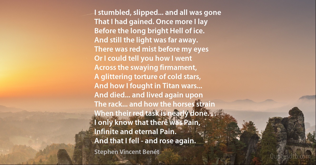 I stumbled, slipped... and all was gone
That I had gained. Once more I lay
Before the long bright Hell of ice.
And still the light was far away.
There was red mist before my eyes
Or I could tell you how I went
Across the swaying firmament,
A glittering torture of cold stars,
And how I fought in Titan wars...
And died... and lived again upon
The rack... and how the horses strain
When their red task is nearly done. . .
I only know that there was Pain,
Infinite and eternal Pain.
And that I fell - and rose again. (Stephen Vincent Benét)