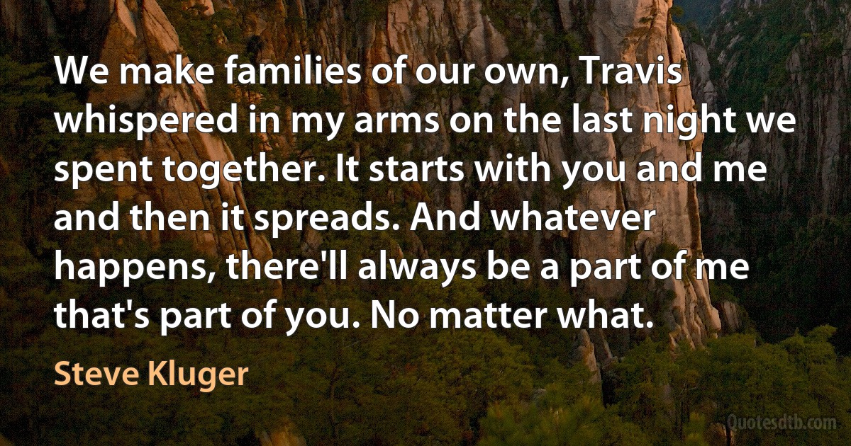 We make families of our own, Travis whispered in my arms on the last night we spent together. It starts with you and me and then it spreads. And whatever happens, there'll always be a part of me that's part of you. No matter what. (Steve Kluger)